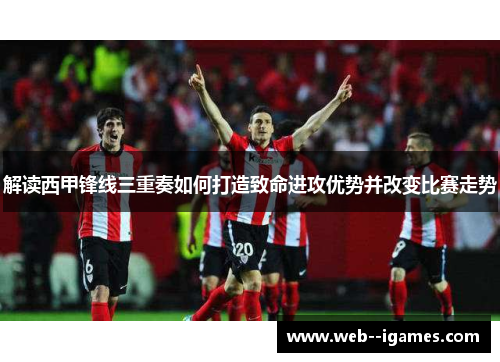 解读西甲锋线三重奏如何打造致命进攻优势并改变比赛走势