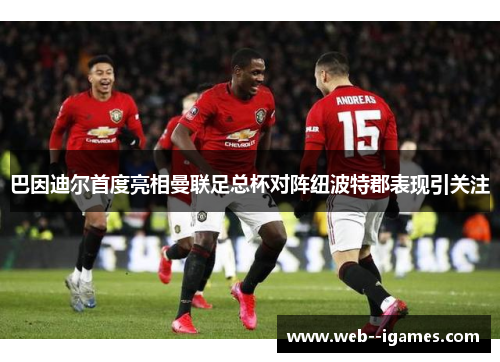 巴因迪尔首度亮相曼联足总杯对阵纽波特郡表现引关注 巴因迪尔首度亮相曼联足总杯对阵纽波特郡表现引关注