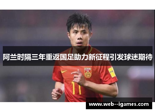 阿兰时隔三年重返国足助力新征程引发球迷期待